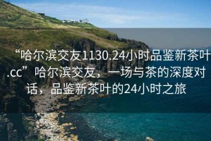“哈爾濱交友1130.24小時品鑒新茶葉.cc”哈爾濱交友，一場與茶的深度對話，品鑒新茶葉的24小時之旅