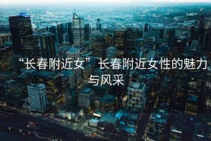 “長(zhǎng)春附近女”長(zhǎng)春附近女性的魅力與風(fēng)采