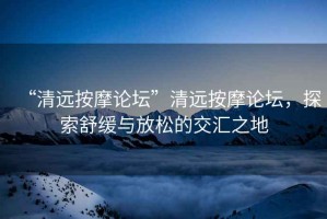 “清遠(yuǎn)按摩論壇”清遠(yuǎn)按摩論壇，探索舒緩與放松的交匯之地