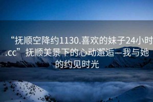 “撫順空降約1130.喜歡的妹子24小時.cc”撫順美景下的心動邂逅—我與她的約見時光