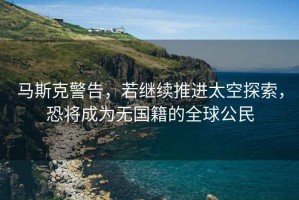 馬斯克警告，若繼續(xù)推進(jìn)太空探索，恐將成為無國籍的全球公民