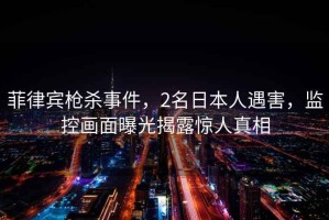 菲律賓槍殺事件，2名日本人遇害，監(jiān)控畫面曝光揭露驚人真相