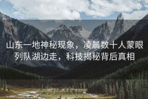 山東一地神秘現(xiàn)象，凌晨數(shù)十人蒙眼列隊(duì)湖邊走，科技揭秘背后真相
