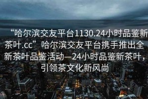“哈爾濱交友平臺1130.24小時品鑒新茶葉.cc”哈爾濱交友平臺攜手推出全新茶葉品鑒活動—24小時品鑒新茶葉，引領(lǐng)茶文化新風(fēng)尚