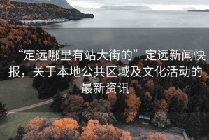 “定遠(yuǎn)哪里有站大街的”定遠(yuǎn)新聞快報(bào)，關(guān)于本地公共區(qū)域及文化活動(dòng)的最新資訊