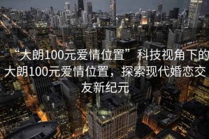 “大朗100元愛情位置”科技視角下的大朗100元愛情位置，探索現(xiàn)代婚戀交友新紀元