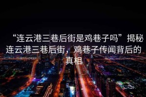 “連云港三巷后街是雞巷子嗎”揭秘連云港三巷后街，雞巷子傳聞背后的真相