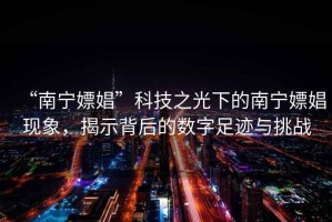 “南寧嫖娼”科技之光下的南寧嫖娼現(xiàn)象，揭示背后的數(shù)字足跡與挑戰(zhàn)