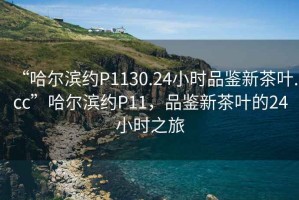 “哈爾濱約P1130.24小時(shí)品鑒新茶葉.cc”哈爾濱約P11，品鑒新茶葉的24小時(shí)之旅