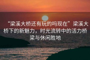 “梁溪大橋還有玩的嗎現(xiàn)在”梁溪大橋下的新魅力，時(shí)光流轉(zhuǎn)中的活力橋梁與休閑勝地