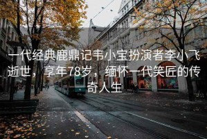 一代經(jīng)典鹿鼎記韋小寶扮演者李小飛逝世，享年78歲，緬懷一代笑匠的傳奇人生