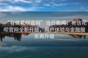 “有信花唄官網(wǎng)”當日新聞，有信花唄官網(wǎng)全新升級，用戶體驗與金融服務再升級