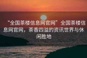 “全國(guó)茶樓信息網(wǎng)官網(wǎng)”全國(guó)茶樓信息網(wǎng)官網(wǎng)，茶香四溢的資訊世界與休閑勝地