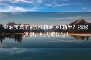 燃油寶真的能讓1箱油頂1箱半？揭秘真相，別再被誤導(dǎo)！