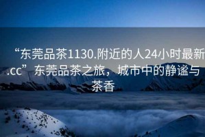 “東莞品茶1130.附近的人24小時最新.cc”東莞品茶之旅，城市中的靜謐與茶香