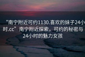 “南寧附近可約1130.喜歡的妹子24小時(shí).cc”南寧附近探索，可約的秘密與24小時(shí)的魅力女孩