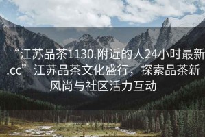 “江蘇品茶1130.附近的人24小時(shí)最新.cc”江蘇品茶文化盛行，探索品茶新風(fēng)尚與社區(qū)活力互動(dòng)