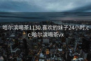哈爾濱喝茶1130.喜歡的妹子24小時(shí).cc:哈爾濱喝茶vx