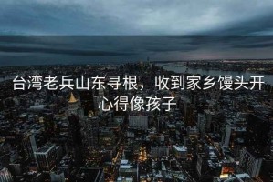 臺灣老兵山東尋根，收到家鄉(xiāng)饅頭開心得像孩子