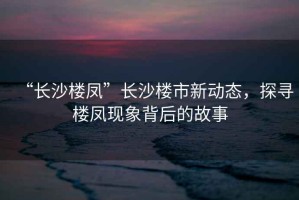 “長沙樓鳳”長沙樓市新動(dòng)態(tài)，探尋樓鳳現(xiàn)象背后的故事