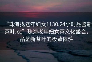“珠海找老年婦女1130.24小時(shí)品鑒新茶葉.cc”珠海老年婦女茶文化盛會(huì)，品鑒新茶葉的極致體驗(yàn)