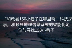 “和政縣150小巷子在哪里啊”科技探索，和政縣地理信息系統(tǒng)的智能化定位與尋找150小巷子