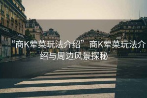 “商K葷菜玩法介紹”商K葷菜玩法介紹與周邊風(fēng)景探秘