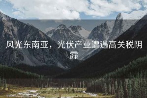 風(fēng)光東南亞，光伏產(chǎn)業(yè)遭遇高關(guān)稅陰霾