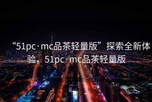 “51pc·mc品茶輕量版”探索全新體驗，51pc·mc品茶輕量版