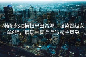 孫穎莎3-0橫掃早田希娜，強(qiáng)勢晉級女單8強(qiáng)，展現(xiàn)中國乒乓球霸主風(fēng)采
