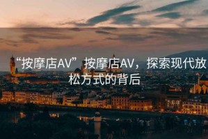 “按摩店AV”按摩店AV，探索現(xiàn)代放松方式的背后