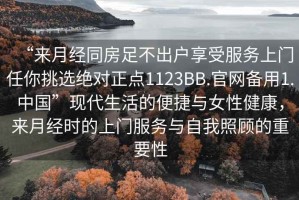 “來月經(jīng)同房足不出戶享受服務(wù)上門任你挑選絕對正點1123BB.官網(wǎng)備用1.中國”現(xiàn)代生活的便捷與女性健康，來月經(jīng)時的上門服務(wù)與自我照顧的重要性