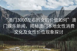 “澳門3000左右的女的價(jià)位如何”澳門娛樂新聞，揭秘澳門本地女性消費(fèi)文化及女性價(jià)位現(xiàn)象探討