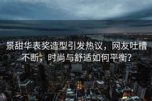 景甜華表獎造型引發(fā)熱議，網(wǎng)友吐槽不斷，時尚與舒適如何平衡？