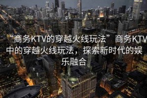 “商務(wù)KTV的穿越火線玩法”商務(wù)KTV中的穿越火線玩法，探索新時(shí)代的娛樂(lè)融合