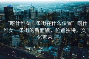 “喀什維女一條街在什么位置”喀什維女一條街的新面貌，位置獨(dú)特，文化繁榮