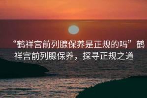 “鶴祥宮前列腺保養(yǎng)是正規(guī)的嗎”鶴祥宮前列腺保養(yǎng)，探尋正規(guī)之道