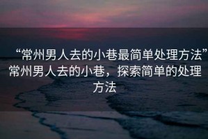 “常州男人去的小巷最簡單處理方法”常州男人去的小巷，探索簡單的處理方法