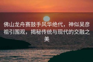 佛山龍舟賽鼓手風(fēng)華絕代，神似吳彥祖引圍觀，揭秘傳統(tǒng)與現(xiàn)代的交融之美