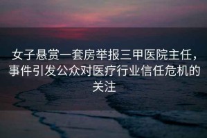 女子懸賞一套房舉報(bào)三甲醫(yī)院主任，事件引發(fā)公眾對醫(yī)療行業(yè)信任危機(jī)的關(guān)注