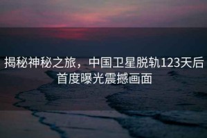 揭秘神秘之旅，中國(guó)衛(wèi)星脫軌123天后首度曝光震撼畫面