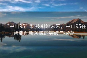 “中山95”科技引領(lǐng)未來(lái)，中山95在智能創(chuàng)新領(lǐng)域的突破與探索