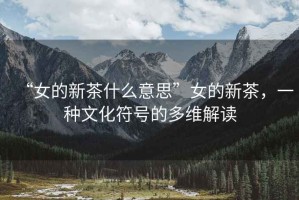 “女的新茶什么意思”女的新茶，一種文化符號(hào)的多維解讀