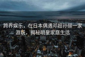 跨界娛樂，在日本偶遇鄧超孫儷一家游玩，揭秘明星家庭生活
