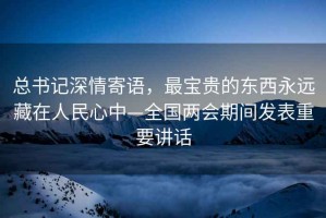 總書記深情寄語(yǔ)，最寶貴的東西永遠(yuǎn)藏在人民心中—全國(guó)兩會(huì)期間發(fā)表重要講話