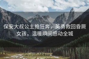 保安大叔公主抱狂奔，英勇救回昏厥女孩，溫暖瞬間感動全城