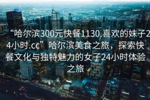 “哈爾濱300元快餐1130.喜歡的妹子24小時(shí).cc”哈爾濱美食之旅，探索快餐文化與獨(dú)特魅力的女子24小時(shí)體驗(yàn)之旅