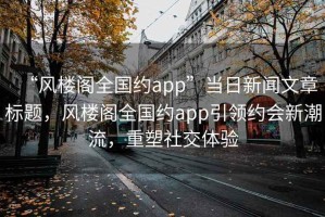 “風(fēng)樓閣全國約app”當(dāng)日新聞文章標(biāo)題，風(fēng)樓閣全國約app引領(lǐng)約會新潮流，重塑社交體驗(yàn)