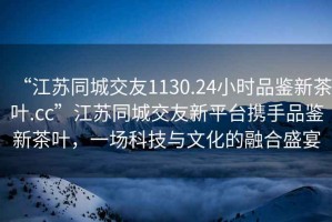 “江蘇同城交友1130.24小時(shí)品鑒新茶葉.cc”江蘇同城交友新平臺攜手品鑒新茶葉，一場科技與文化的融合盛宴