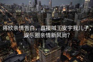 蔣欣親情告白，直接喊王安宇我兒子，娛樂(lè)圈親情新風(fēng)尚？